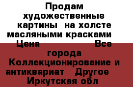 Продам художественные картины  на холсте масляными красками. › Цена ­ 8000-25000 - Все города Коллекционирование и антиквариат » Другое   . Иркутская обл.